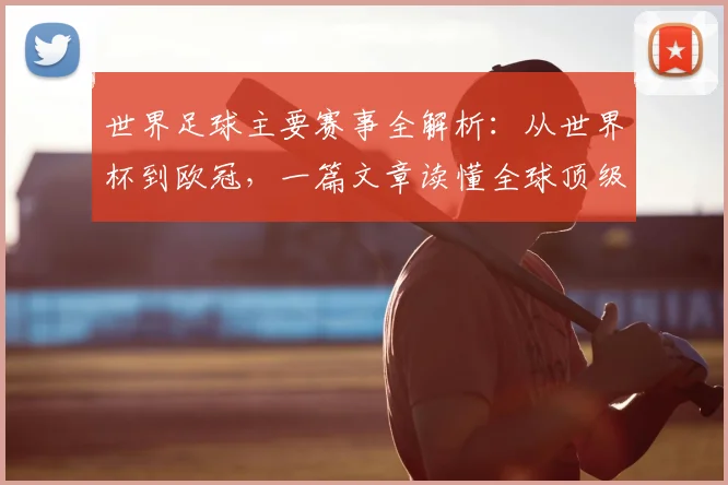 世界足球主要赛事全解析：从世界杯到欧冠，一篇文章读懂全球顶级足球舞台
