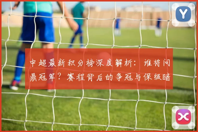 中超最新积分榜深度解析：谁将问鼎冠军？赛程背后的争冠与保级暗战