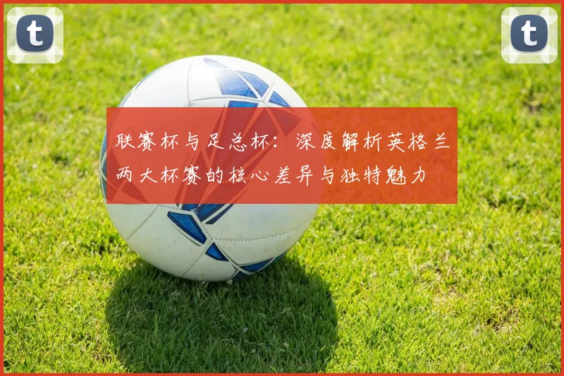 联赛杯与足总杯:深度解析英格兰两大杯赛的核心差异与独特魅力