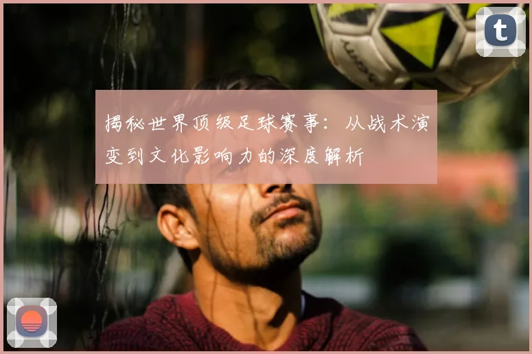 揭秘世界顶级足球赛事:从战术演变到文化影响力的深度解析