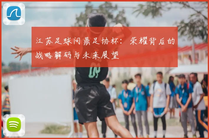 江苏足球问鼎足协杯:荣耀背后的战略解码与未来展望