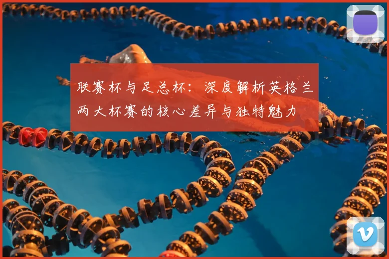 联赛杯与足总杯：深度解析英格兰两大杯赛的核心差异与独特魅力