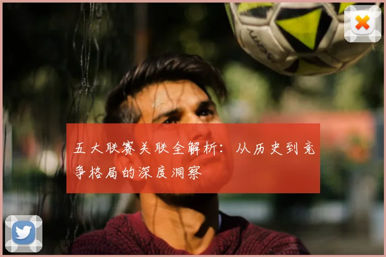 五大联赛关联全解析:从历史到竞争格局的深度洞察