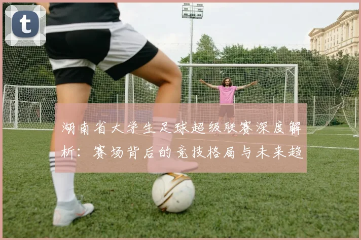 湖南省大学生足球超级联赛深度解析：赛场背后的竞技格局与未来趋势