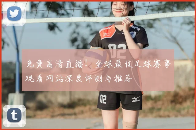 免费高清直播！全球最佳足球赛事观看网站深度评测与推荐